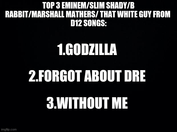 top 3 songs pt.4 who should I do next? |  TOP 3 EMINEM/SLIM SHADY/B RABBIT/MARSHALL MATHERS/ THAT WHITE GUY FROM 
D12 SONGS:; 1.GODZILLA; 2.FORGOT ABOUT DRE; 3.WITHOUT ME | image tagged in black background,slim shady,eminem,rap | made w/ Imgflip meme maker