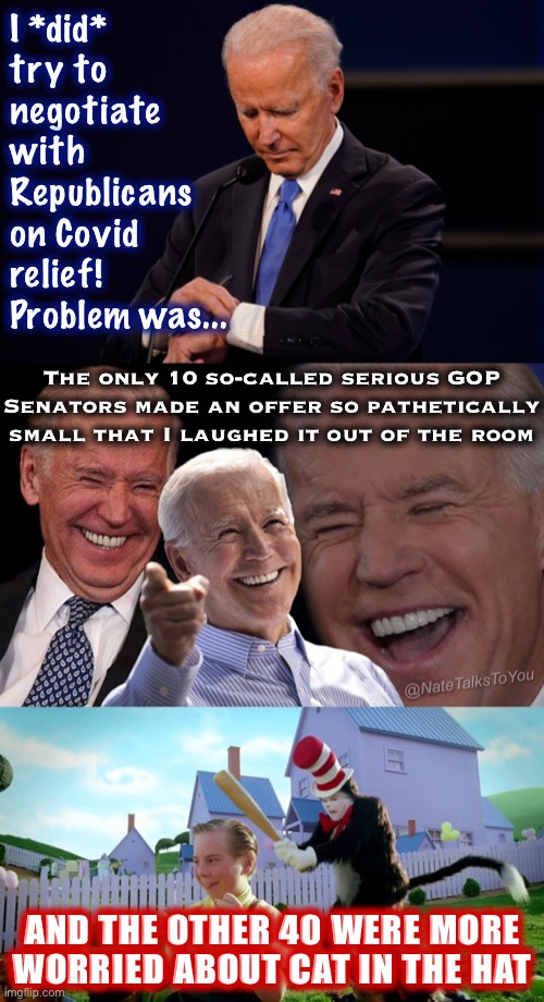 When history writes the Covid relief negotiations | I *did* try to negotiate with Republicans on Covid relief! Problem was... The only 10 so-called serious GOP Senators made an offer so pathetically small that I laughed it out of the room; AND THE OTHER 40 WERE MORE WORRIED ABOUT CAT IN THE HAT | image tagged in joe biden debate watch,biden laughing,cat the hat,republicans,joe biden,covid-19 | made w/ Imgflip meme maker