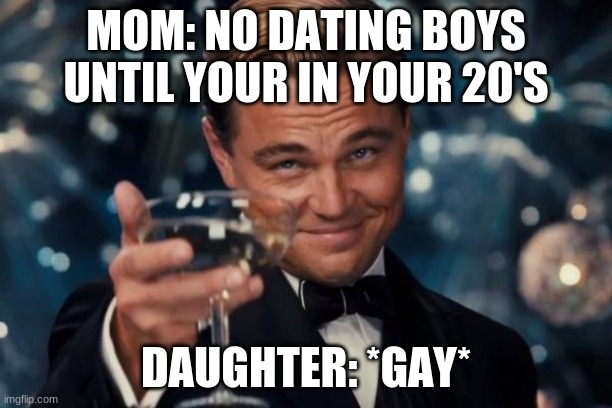 me and my mom | MOM: NO DATING BOYS UNTIL YOUR IN YOUR 20'S; DAUGHTER: *GAY* | image tagged in memes,leonardo dicaprio cheers | made w/ Imgflip meme maker