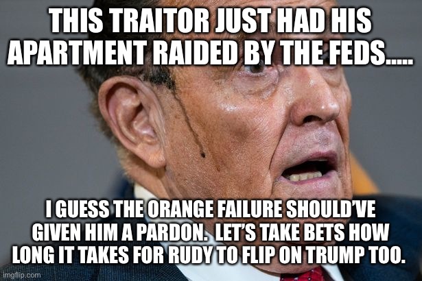 Rudy Giuliani | THIS TRAITOR JUST HAD HIS APARTMENT RAIDED BY THE FEDS..... I GUESS THE ORANGE FAILURE SHOULD’VE GIVEN HIM A PARDON.  LET’S TAKE BETS HOW LONG IT TAKES FOR RUDY TO FLIP ON TRUMP TOO. | image tagged in rudy giuliani | made w/ Imgflip meme maker