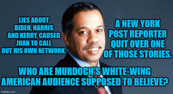 Murdoch's News Companies Lie?  That's Not New(s). | A NEW YORK POST REPORTER QUIT OVER ONE OF THOSE STORIES. LIES ABOUT BIDEN, HARRIS AND KERRY, CAUSED JUAN TO CALL OUT HIS OWN NETWORK. WHO ARE MURDOCH'S WHITE-WING AMERICAN AUDIENCE SUPPOSED TO BELIEVE? | image tagged in politics | made w/ Imgflip meme maker
