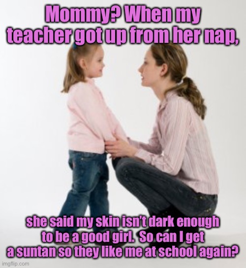 What the WOKE community is doing to children | Mommy? When my teacher got up from her nap, she said my skin isn’t dark enough to be a good girl.  So can I get a suntan so they like me at school again? | image tagged in woke teachers,racist teachers,classrooms,endoctrination,mental abuse | made w/ Imgflip meme maker