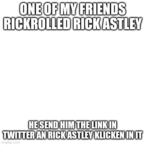 Blank Transparent Square | ONE OF MY FRIENDS RICKROLLED RICK ASTLEY; HE SEND HIM THE LINK IN TWITTER AN RICK ASTLEY KLICKEN IN IT | image tagged in memes,blank transparent square,rickroll | made w/ Imgflip meme maker