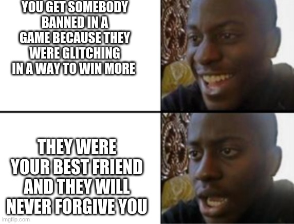 Oh yeah! Oh no... | YOU GET SOMEBODY BANNED IN A GAME BECAUSE THEY WERE GLITCHING IN A WAY TO WIN MORE; THEY WERE YOUR BEST FRIEND AND THEY WILL NEVER FORGIVE YOU | image tagged in oh yeah oh no | made w/ Imgflip meme maker