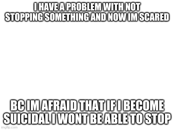 what should i do? | I HAVE A PROBLEM WITH NOT STOPPING SOMETHING AND NOW IM SCARED; BC IM AFRAID THAT IF I BECOME SUICIDAL I WONT BE ABLE TO STOP | image tagged in blank white template,scared,suicide | made w/ Imgflip meme maker