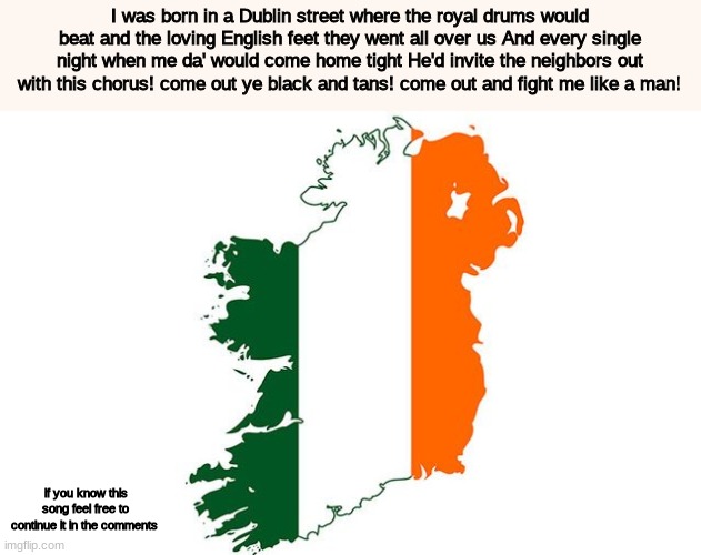 come out ye black and tans | I was born in a Dublin street where the royal drums would beat and the loving English feet they went all over us And every single night when me da' would come home tight He'd invite the neighbors out with this chorus! come out ye black and tans! come out and fight me like a man! if you know this song feel free to continue it in the comments | image tagged in singing,ireland | made w/ Imgflip meme maker