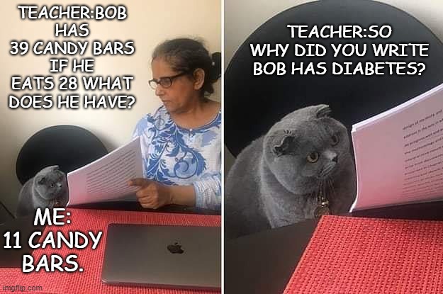 Woman showing paper to cat | TEACHER:BOB HAS 39 CANDY BARS IF HE EATS 28 WHAT DOES HE HAVE? TEACHER:SO WHY DID YOU WRITE BOB HAS DIABETES? ME: 11 CANDY BARS. | image tagged in woman showing paper to cat | made w/ Imgflip meme maker
