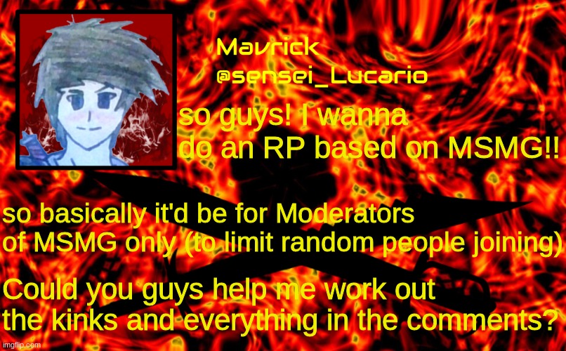 Im thinking at first it will be just for fun but later on we can incorporate lore and stuff (if we want) | I'll make this a whole stream instead of a single image; so guys! I wanna do an RP based on MSMG!! so basically it'd be for Moderators of MSMG only (to limit random people joining); Could you guys help me work out the kinks and everything in the comments? | image tagged in mavrick flame announcment template | made w/ Imgflip meme maker