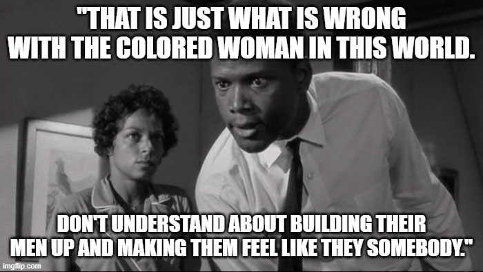 Meme 1 | "THAT IS JUST WHAT IS WRONG WITH THE COLORED WOMAN IN THIS WORLD. DON'T UNDERSTAND ABOUT BUILDING THEIR MEN UP AND MAKING THEM FEEL LIKE THEY SOMEBODY." | image tagged in raisin in the sun | made w/ Imgflip meme maker