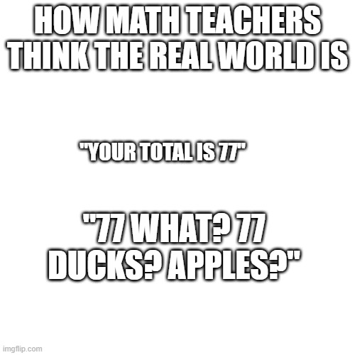 Blank Transparent Square Meme | HOW MATH TEACHERS THINK THE REAL WORLD IS; "YOUR TOTAL IS 77"; "77 WHAT? 77 DUCKS? APPLES?" | image tagged in memes,blank transparent square | made w/ Imgflip meme maker
