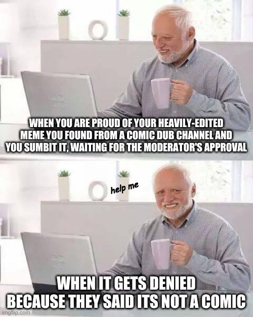 this just happened to me and I have a link to the denied post i re-uploaded from tumblr | WHEN YOU ARE PROUD OF YOUR HEAVILY-EDITED MEME YOU FOUND FROM A COMIC DUB CHANNEL AND YOU SUMBIT IT, WAITING FOR THE MODERATOR'S APPROVAL; help me; WHEN IT GETS DENIED BECAUSE THEY SAID ITS NOT A COMIC | image tagged in memes,hide the pain harold | made w/ Imgflip meme maker