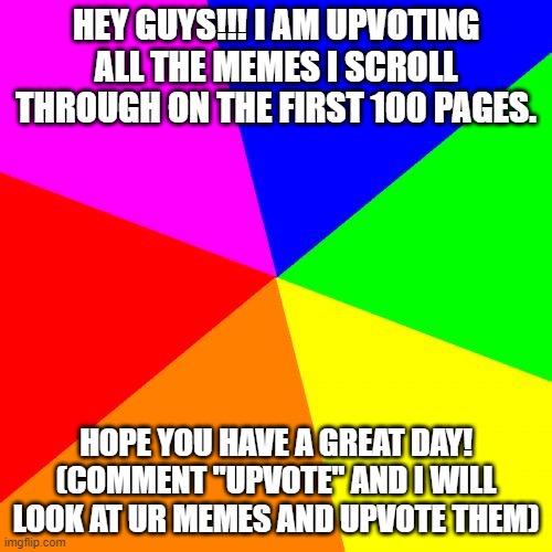 UPVOTE GIVER!!! |  HEY GUYS!!! I AM UPVOTING ALL THE MEMES I SCROLL THROUGH ON THE FIRST 100 PAGES. HOPE YOU HAVE A GREAT DAY! (COMMENT "UPVOTE" AND I WILL LOOK AT UR MEMES AND UPVOTE THEM) | image tagged in memes,blank colored background | made w/ Imgflip meme maker