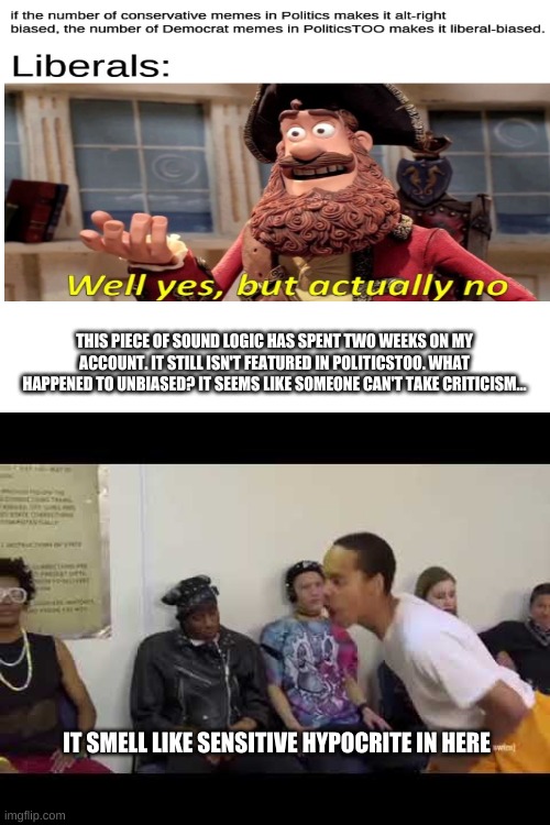 THIS PIECE OF SOUND LOGIC HAS SPENT TWO WEEKS ON MY ACCOUNT. IT STILL ISN'T FEATURED IN POLITICSTOO. WHAT HAPPENED TO UNBIASED? IT SEEMS LIKE SOMEONE CAN'T TAKE CRITICISM... IT SMELL LIKE SENSITIVE HYPOCRITE IN HERE | image tagged in blank white template,it smell like | made w/ Imgflip meme maker