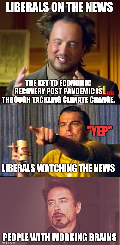 A typical example of liberal group think nonsense driven by corporatism and kickbacks. | LIBERALS ON THE NEWS; THE KEY TO ECONOMIC RECOVERY POST PANDEMIC IS THROUGH TACKLING CLIMATE CHANGE. "YEP"; LIBERALS WATCHING THE NEWS; PEOPLE WITH WORKING BRAINS | image tagged in memes,ancient aliens,leonardo dicaprio pointing at tv,face you make robert downey jr,stupid liberals | made w/ Imgflip meme maker