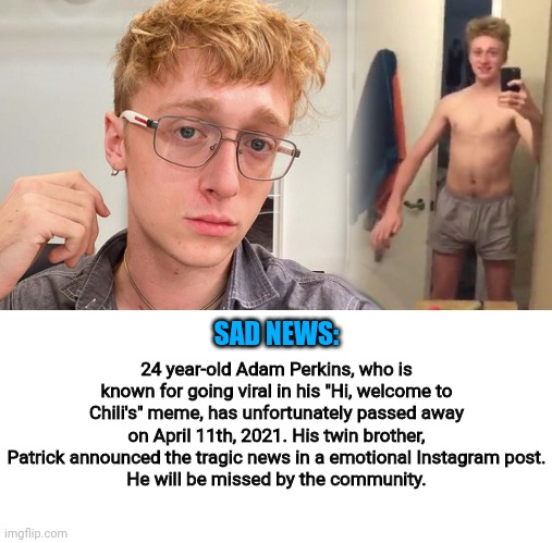 R.I.P, Adam Perkins 1997-2021 | SAD NEWS:; 24 year-old Adam Perkins, who is known for going viral in his "Hi, welcome to Chili's" meme, has unfortunately passed away on April 11th, 2021. His twin brother, Patrick announced the tragic news in a emotional Instagram post.
He will be missed by the community. | image tagged in its a sad day | made w/ Imgflip meme maker