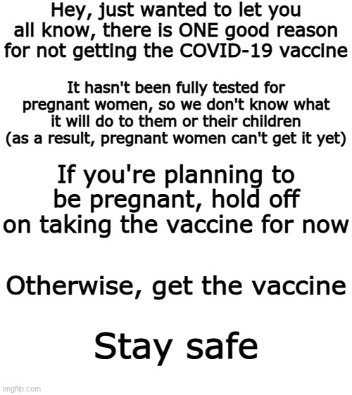 The ONE reason to not get the vaccine | Hey, just wanted to let you all know, there is ONE good reason for not getting the COVID-19 vaccine; It hasn't been fully tested for pregnant women, so we don't know what it will do to them or their children (as a result, pregnant women can't get it yet); If you're planning to be pregnant, hold off on taking the vaccine for now; Otherwise, get the vaccine; Stay safe | image tagged in blank white template,covid-19,vaccination | made w/ Imgflip meme maker