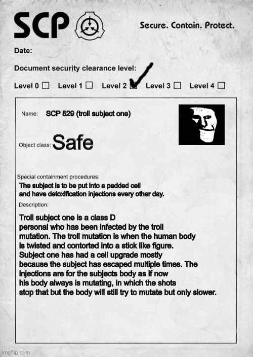 SCP document | SCP 529 (troll subject one); Safe; The subject is to be put into a padded cell and have detoxification injections every other day. Troll subject one is a class D personal who has been infected by the troll mutation. The troll mutation is when the human body is twisted and contorted into a stick like figure. Subject one has had a cell upgrade mostly because the subject has escaped multiple times. The injections are for the subjects body as if now his body always is mutating, in which the shots stop that but the body will still try to mutate but only slower. | image tagged in scp document | made w/ Imgflip meme maker