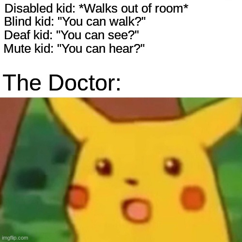 I just had to put this into meme form on imgflip | Disabled kid: *Walks out of room*; Blind kid: "You can walk?"; Deaf kid: "You can see?"; Mute kid: "You can hear?"; The Doctor: | image tagged in memes,surprised pikachu,funny | made w/ Imgflip meme maker