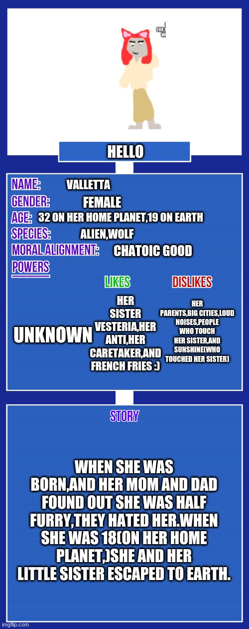 kshs | HELLO; VALLETTA; FEMALE; 32 ON HER HOME PLANET,19 ON EARTH; ALIEN,WOLF; CHATOIC GOOD; HER PARENTS,BIG CITIES,LOUD NOISES,PEOPLE WHO TOUCH HER SISTER,AND SUNSHINE(WHO TOUCHED HER SISTER); HER SISTER VESTERIA,HER ANTI,HER CARETAKER,AND FRENCH FRIES :); UNKNOWN; WHEN SHE WAS BORN,AND HER MOM AND DAD FOUND OUT SHE WAS HALF FURRY,THEY HATED HER.WHEN SHE WAS 18(ON HER HOME PLANET,)SHE AND HER LITTLE SISTER ESCAPED TO EARTH. | image tagged in oc full showcase v2 | made w/ Imgflip meme maker