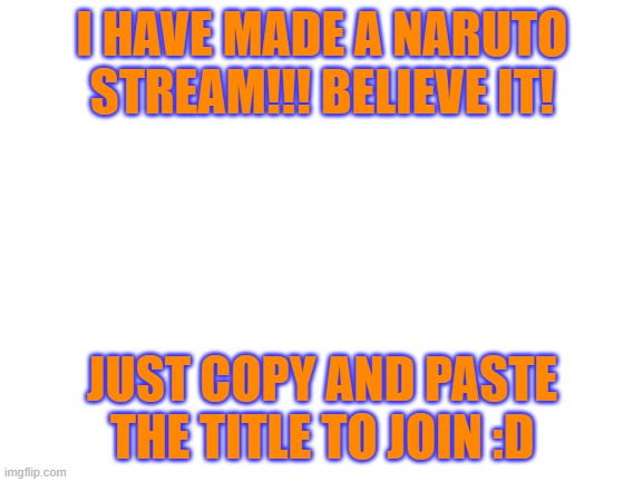 https://imgflip.com/m/Naruto_Stream | I HAVE MADE A NARUTO STREAM!!! BELIEVE IT! JUST COPY AND PASTE THE TITLE TO JOIN :D | image tagged in blank white template | made w/ Imgflip meme maker