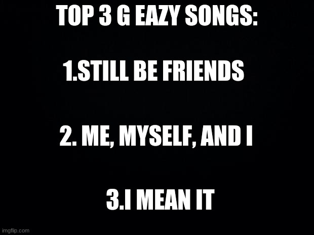 top 3 songs pt.5 next is e40 | TOP 3 G EAZY SONGS:; 1.STILL BE FRIENDS; 2. ME, MYSELF, AND I; 3.I MEAN IT | image tagged in black background | made w/ Imgflip meme maker