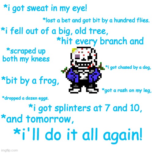 Sans has had a rough day. | *i got sweat in my eye! *lost a bet and got bit by a hundred flies. *i fell out of a big, old tree, *hit every branch and; *scraped up both my knees; *i got chased by a dog, *bit by a frog, *got a rash on my leg, *dropped a dozen eggs. *i got splinters at 7 and 10, *and tomorrow, *i'll do it all again! | image tagged in funny memes,funny,undertale,memes | made w/ Imgflip meme maker