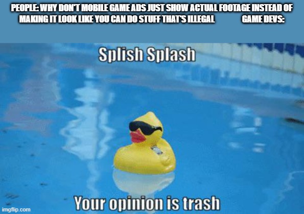 Splish Splash your opinion is trash |  PEOPLE: WHY DON'T MOBILE GAME ADS JUST SHOW ACTUAL FOOTAGE INSTEAD OF MAKING IT LOOK LIKE YOU CAN DO STUFF THAT'S ILLEGAL                 GAME DEVS: | image tagged in splish splash your opinion is trash | made w/ Imgflip meme maker
