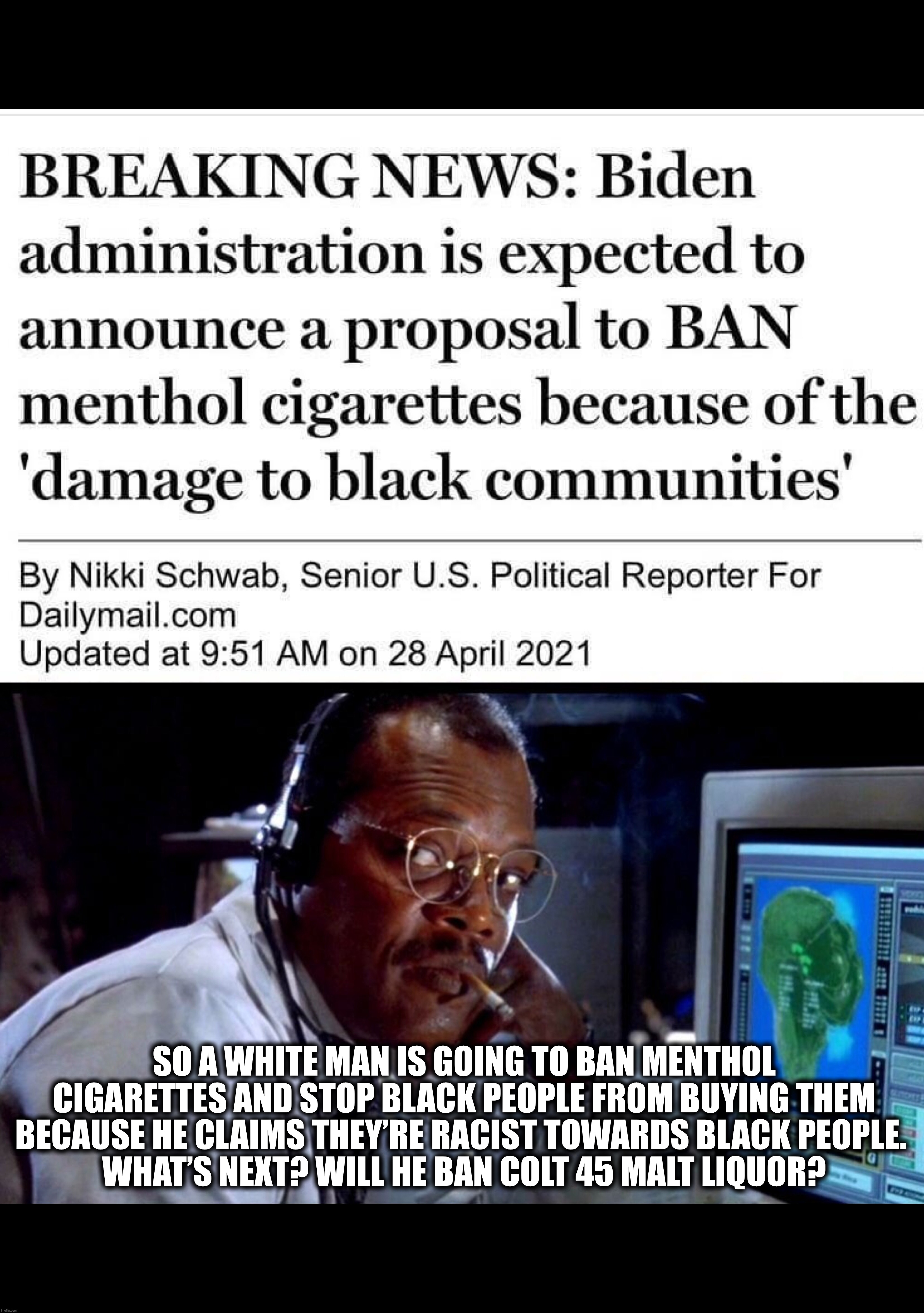 Biden Bans "Racist" Menthol Cigarettes | SO A WHITE MAN IS GOING TO BAN MENTHOL CIGARETTES AND STOP BLACK PEOPLE FROM BUYING THEM BECAUSE HE CLAIMS THEY’RE RACIST TOWARDS BLACK PEOPLE. 
WHAT’S NEXT? WILL HE BAN COLT 45 MALT LIQUOR? | image tagged in joe biden,biden,cigarettes,banned | made w/ Imgflip meme maker