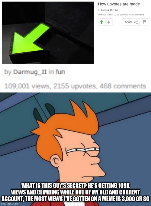 What am I doing wrong here???? | WHAT IS THIS GUY'S SECRET? HE'S GETTING 109K VIEWS AND CLIMBING WHILE OUT OF MY OLD AND CURRENT ACCOUNT, THE MOST VIEWS I'VE GOTTEN ON A MEME IS 3,000 OR SO | image tagged in memes,futurama fry | made w/ Imgflip meme maker