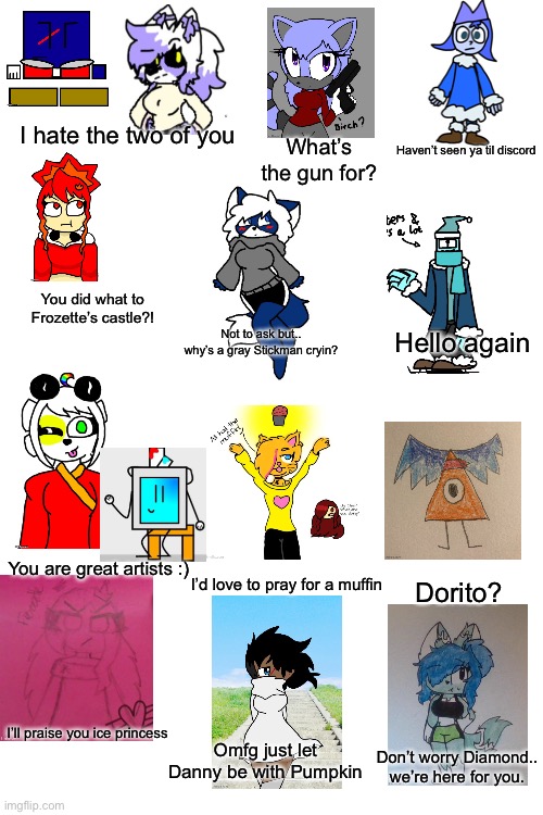 How Frosty sees the world (time to revive an old trend!) | I hate the two of you; Haven’t seen ya til discord; What’s the gun for? You did what to Frozette’s castle?! Not to ask but.. why’s a gray Stickman cryin? Hello again; You are great artists :); I’d love to pray for a muffin; Dorito? I’ll praise you ice princess; Omfg just let Danny be with Pumpkin; Don’t worry Diamond.. we’re here for you. | image tagged in blank white template | made w/ Imgflip meme maker