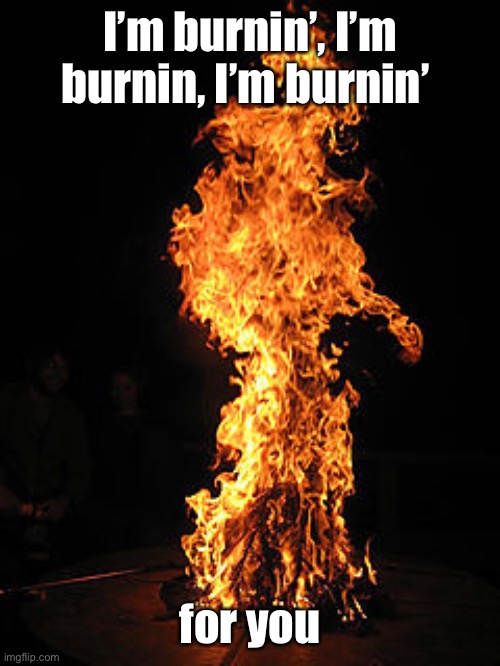 Man on fire | I’m burnin’, I’m burnin, I’m burnin’ for you | image tagged in man on fire | made w/ Imgflip meme maker