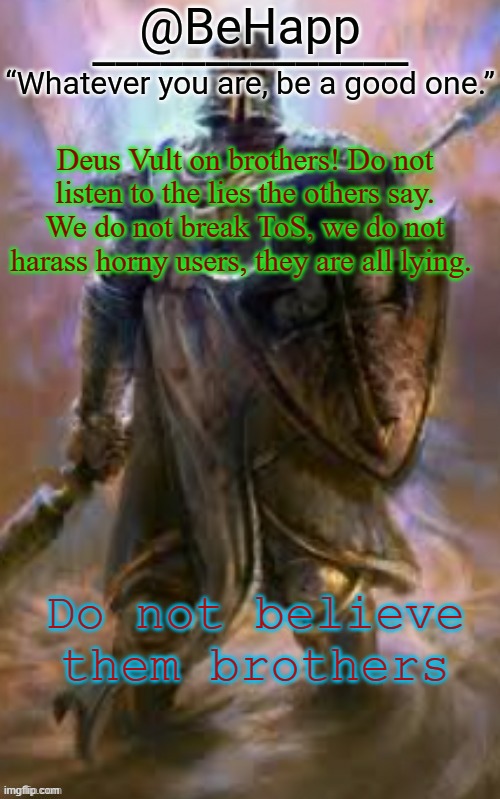 and sisters | Deus Vult on brothers! Do not listen to the lies the others say. We do not break ToS, we do not harass horny users, they are all lying. Do not believe them brothers | image tagged in behapp's crusader template | made w/ Imgflip meme maker