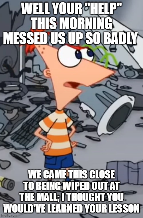 Also taken from the Mission Marvel movie from phineas and ferb | WELL YOUR "HELP" THIS MORNING MESSED US UP SO BADLY; WE CAME THIS CLOSE TO BEING WIPED OUT AT THE MALL; I THOUGHT YOU WOULD'VE LEARNED YOUR LESSON | image tagged in phineas,memes,phineas and ferb,mission marvel | made w/ Imgflip meme maker