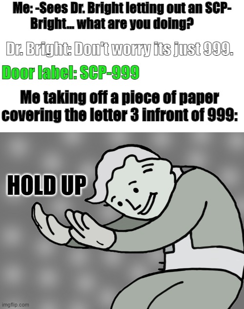 HOLD UP (SCP) | Me: -Sees Dr. Bright letting out an SCP-
          Bright... what are you doing? Dr. Bright: Don't worry its just 999. Door label: SCP-999; Me taking off a piece of paper covering the letter 3 infront of 999:; HOLD UP | image tagged in hol up,scp | made w/ Imgflip meme maker