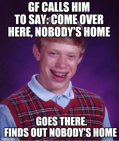 Bad Luck Brian | GF CALLS HIM TO SAY: COME OVER HERE, NOBODY'S HOME; GOES THERE. FINDS OUT NOBODY'S HOME | image tagged in memes,bad luck brian | made w/ Imgflip meme maker