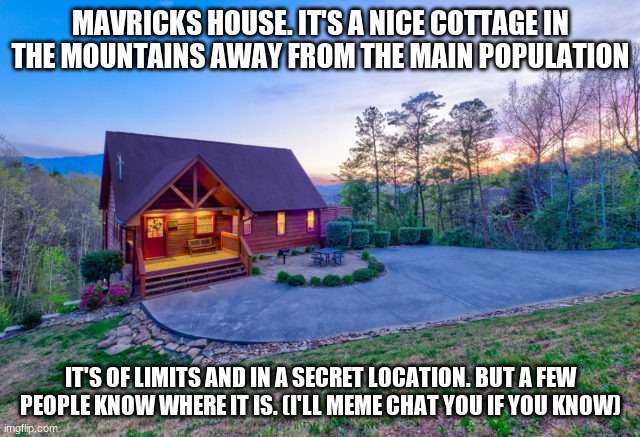 If you don't know it's location and me or someone that knows doesn't tell you then please don't visit canonically |  MAVRICKS HOUSE. IT'S A NICE COTTAGE IN THE MOUNTAINS AWAY FROM THE MAIN POPULATION; IT'S OF LIMITS AND IN A SECRET LOCATION. BUT A FEW PEOPLE KNOW WHERE IT IS. (I'LL MEME CHAT YOU IF YOU KNOW) | made w/ Imgflip meme maker