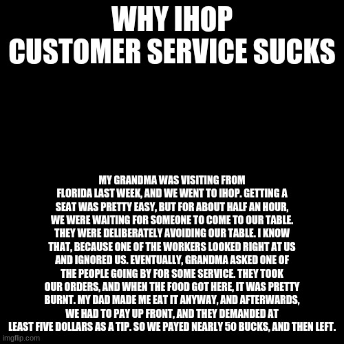 their service is terrible | WHY IHOP CUSTOMER SERVICE SUCKS; MY GRANDMA WAS VISITING FROM FLORIDA LAST WEEK, AND WE WENT TO IHOP. GETTING A SEAT WAS PRETTY EASY, BUT FOR ABOUT HALF AN HOUR, WE WERE WAITING FOR SOMEONE TO COME TO OUR TABLE. THEY WERE DELIBERATELY AVOIDING OUR TABLE. I KNOW THAT, BECAUSE ONE OF THE WORKERS LOOKED RIGHT AT US AND IGNORED US. EVENTUALLY, GRANDMA ASKED ONE OF THE PEOPLE GOING BY FOR SOME SERVICE. THEY TOOK OUR ORDERS, AND WHEN THE FOOD GOT HERE, IT WAS PRETTY BURNT. MY DAD MADE ME EAT IT ANYWAY, AND AFTERWARDS, WE HAD TO PAY UP FRONT, AND THEY DEMANDED AT LEAST FIVE DOLLARS AS A TIP. SO WE PAYED NEARLY 50 BUCKS, AND THEN LEFT. | image tagged in memes,blank transparent square | made w/ Imgflip meme maker