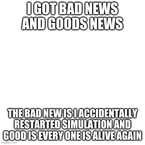 EEE | I GOT BAD NEWS AND GOODS NEWS; THE BAD NEW IS I ACCIDENTALLY RESTARTED SIMULATION AND GOOD IS EVERY ONE IS ALIVE AGAIN | image tagged in memes,blank transparent square | made w/ Imgflip meme maker