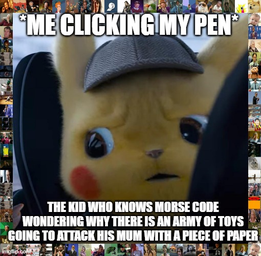 Whats happening now | *ME CLICKING MY PEN*; THE KID WHO KNOWS MORSE CODE WONDERING WHY THERE IS AN ARMY OF TOYS GOING TO ATTACK HIS MUM WITH A PIECE OF PAPER | image tagged in unsettled detective pikachu,morse code | made w/ Imgflip meme maker