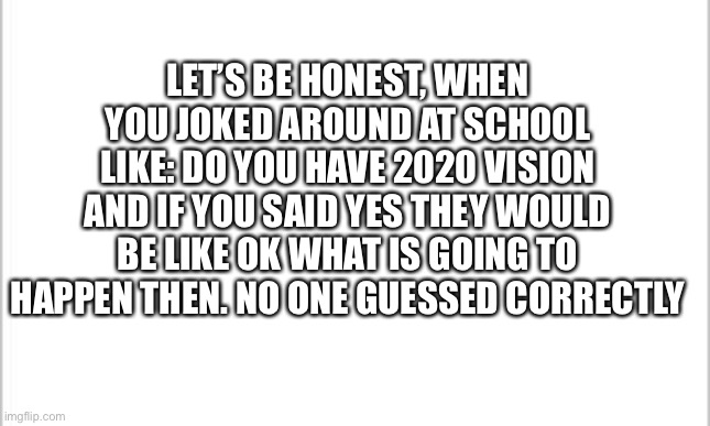 It was a joke before 2020 | LET’S BE HONEST, WHEN YOU JOKED AROUND AT SCHOOL LIKE: DO YOU HAVE 2020 VISION AND IF YOU SAID YES THEY WOULD BE LIKE OK WHAT IS GOING TO HAPPEN THEN. NO ONE GUESSED CORRECTLY | image tagged in white background,funny memes,jokes | made w/ Imgflip meme maker