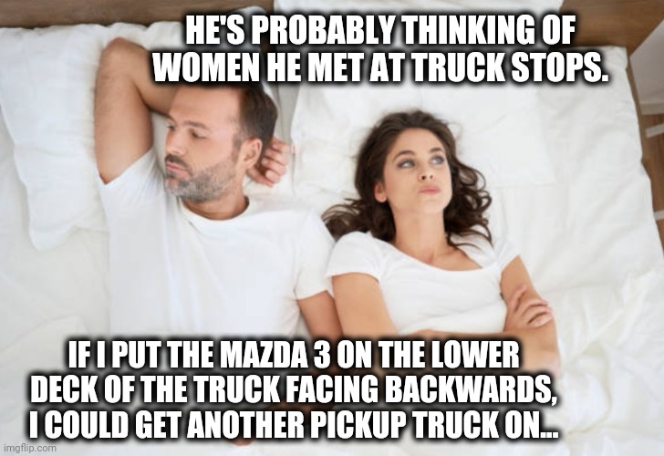 Car Hauler Dreams | HE'S PROBABLY THINKING OF WOMEN HE MET AT TRUCK STOPS. IF I PUT THE MAZDA 3 ON THE LOWER DECK OF THE TRUCK FACING BACKWARDS, I COULD GET ANOTHER PICKUP TRUCK ON... | image tagged in man and woman in bed | made w/ Imgflip meme maker
