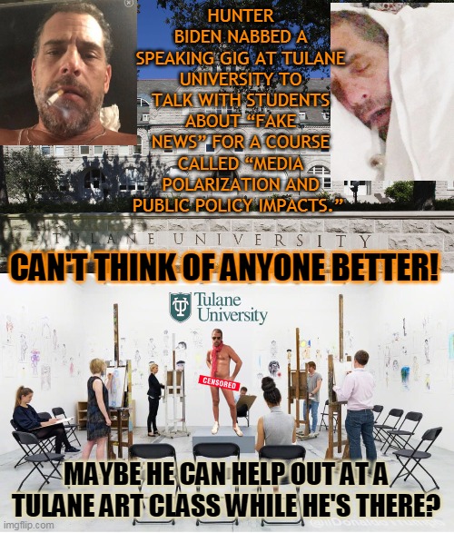 HUNTER BIDEN NABBED A SPEAKING GIG AT TULANE UNIVERSITY TO TALK WITH STUDENTS ABOUT “FAKE NEWS” FOR A COURSE CALLED “MEDIA POLARIZATION AND PUBLIC POLICY IMPACTS.”; CAN'T THINK OF ANYONE BETTER! MAYBE HE CAN HELP OUT AT A TULANE ART CLASS WHILE HE'S THERE? | made w/ Imgflip meme maker