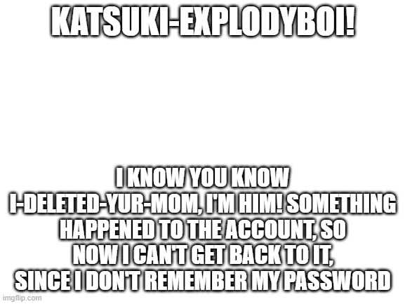 HONESTLY, I'M HIM!! SOMETHING HAppENED TO ME!! I would like to meme chat you, Katsuki. | KATSUKI-EXPLODYBOI! I KNOW YOU KNOW I-DELETED-YUR-MOM, I'M HIM! SOMETHING HAPPENED TO THE ACCOUNT, SO NOW I CAN'T GET BACK TO IT, SINCE I DON'T REMEMBER MY PASSWORD | image tagged in blank white template | made w/ Imgflip meme maker