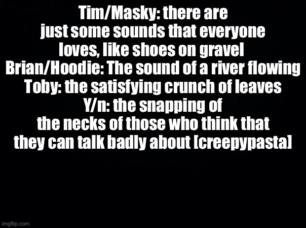 Black background | Tim/Masky: there are just some sounds that everyone loves, like shoes on gravel 
Brian/Hoodie: The sound of a river flowing
Toby: the satisfying crunch of leaves
Y/n: the snapping of the necks of those who think that they can talk badly about [creepypasta] | image tagged in black background | made w/ Imgflip meme maker