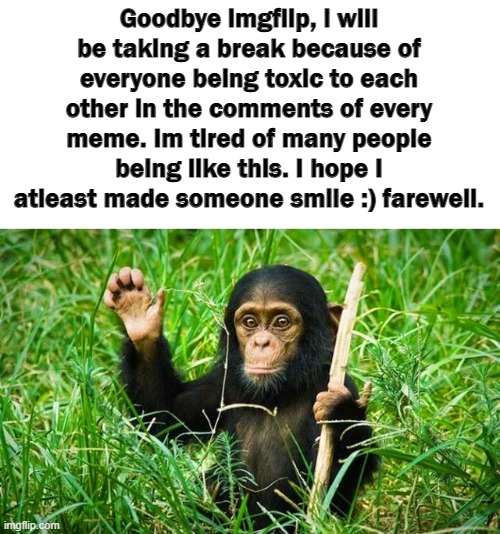 Goodbye. | Goodbye imgflip, i will be taking a break because of everyone being toxic to each other in the comments of every meme. Im tired of many people being like this. I hope I atleast made someone smile :) farewell. | image tagged in goodbye,imgflip users,toxic,imgflip,imgflip community,good bye | made w/ Imgflip meme maker