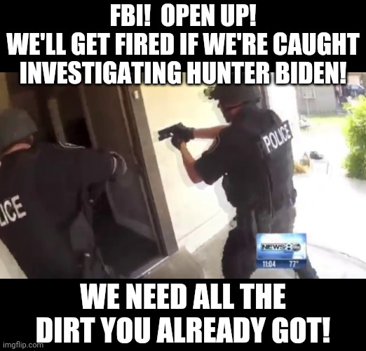 FBI OPEN UP | FBI!  OPEN UP!
WE'LL GET FIRED IF WE'RE CAUGHT INVESTIGATING HUNTER BIDEN! WE NEED ALL THE DIRT YOU ALREADY GOT! | image tagged in fbi open up | made w/ Imgflip meme maker