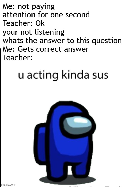 Who else can relate to this? | Me: not paying attention for one second
Teacher: Ok your not listening whats the answer to this question
Me: Gets correct answer
Teacher: | image tagged in ur acting kinda sus,memes,school,teacher meme,sus | made w/ Imgflip meme maker
