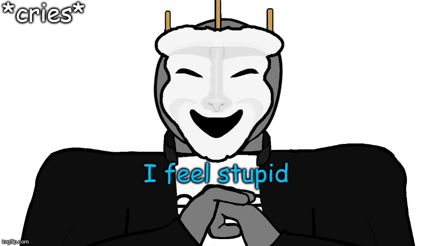 ... | *cries*; I feel stupid | image tagged in msmg | made w/ Imgflip meme maker