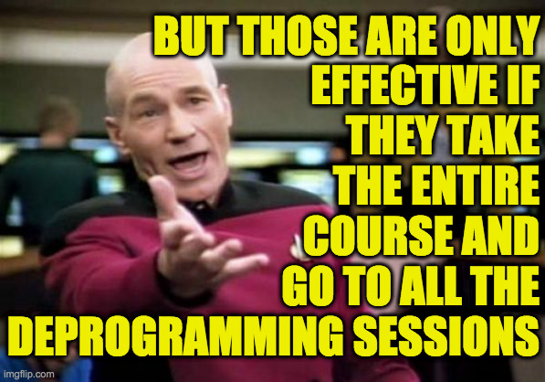 Picard Wtf Meme | BUT THOSE ARE ONLY
EFFECTIVE IF
THEY TAKE
THE ENTIRE
COURSE AND
GO TO ALL THE
DEPROGRAMMING SESSIONS | image tagged in memes,picard wtf | made w/ Imgflip meme maker