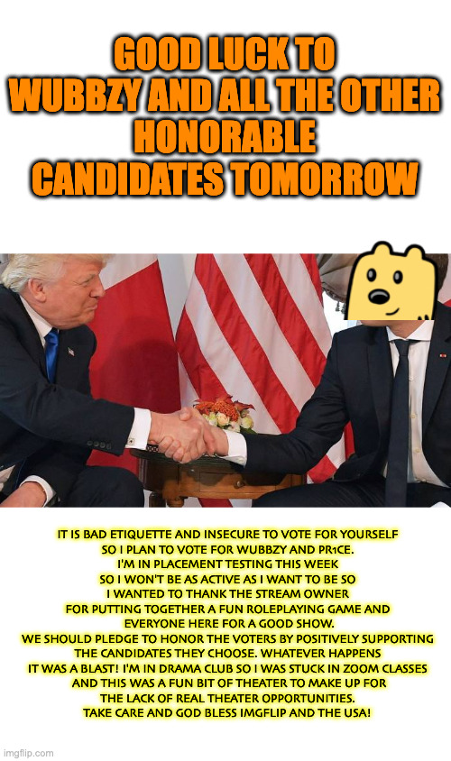 Final Trump rally and speech before election day | GOOD LUCK TO WUBBZY AND ALL THE OTHER
HONORABLE CANDIDATES TOMORROW; IT IS BAD ETIQUETTE AND INSECURE TO VOTE FOR YOURSELF
SO I PLAN TO VOTE FOR WUBBZY AND PR1CE.
I'M IN PLACEMENT TESTING THIS WEEK
SO I WON'T BE AS ACTIVE AS I WANT TO BE SO
I WANTED TO THANK THE STREAM OWNER
FOR PUTTING TOGETHER A FUN ROLEPLAYING GAME AND
 EVERYONE HERE FOR A GOOD SHOW.
WE SHOULD PLEDGE TO HONOR THE VOTERS BY POSITIVELY SUPPORTING
THE CANDIDATES THEY CHOOSE. WHATEVER HAPPENS
IT WAS A BLAST! I'M IN DRAMA CLUB SO I WAS STUCK IN ZOOM CLASSES
 AND THIS WAS A FUN BIT OF THEATER TO MAKE UP FOR
THE LACK OF REAL THEATER OPPORTUNITIES.
TAKE CARE AND GOD BLESS IMGFLIP AND THE USA! | made w/ Imgflip meme maker